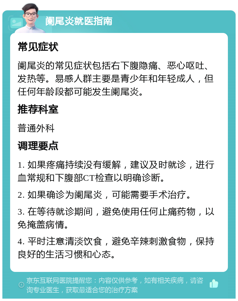 阑尾炎就医指南 常见症状 阑尾炎的常见症状包括右下腹隐痛、恶心呕吐、发热等。易感人群主要是青少年和年轻成人，但任何年龄段都可能发生阑尾炎。 推荐科室 普通外科 调理要点 1. 如果疼痛持续没有缓解，建议及时就诊，进行血常规和下腹部CT检查以明确诊断。 2. 如果确诊为阑尾炎，可能需要手术治疗。 3. 在等待就诊期间，避免使用任何止痛药物，以免掩盖病情。 4. 平时注意清淡饮食，避免辛辣刺激食物，保持良好的生活习惯和心态。