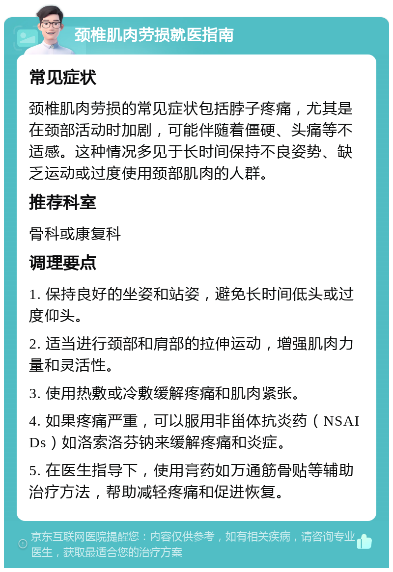 颈椎肌肉劳损就医指南 常见症状 颈椎肌肉劳损的常见症状包括脖子疼痛，尤其是在颈部活动时加剧，可能伴随着僵硬、头痛等不适感。这种情况多见于长时间保持不良姿势、缺乏运动或过度使用颈部肌肉的人群。 推荐科室 骨科或康复科 调理要点 1. 保持良好的坐姿和站姿，避免长时间低头或过度仰头。 2. 适当进行颈部和肩部的拉伸运动，增强肌肉力量和灵活性。 3. 使用热敷或冷敷缓解疼痛和肌肉紧张。 4. 如果疼痛严重，可以服用非甾体抗炎药（NSAIDs）如洛索洛芬钠来缓解疼痛和炎症。 5. 在医生指导下，使用膏药如万通筋骨贴等辅助治疗方法，帮助减轻疼痛和促进恢复。