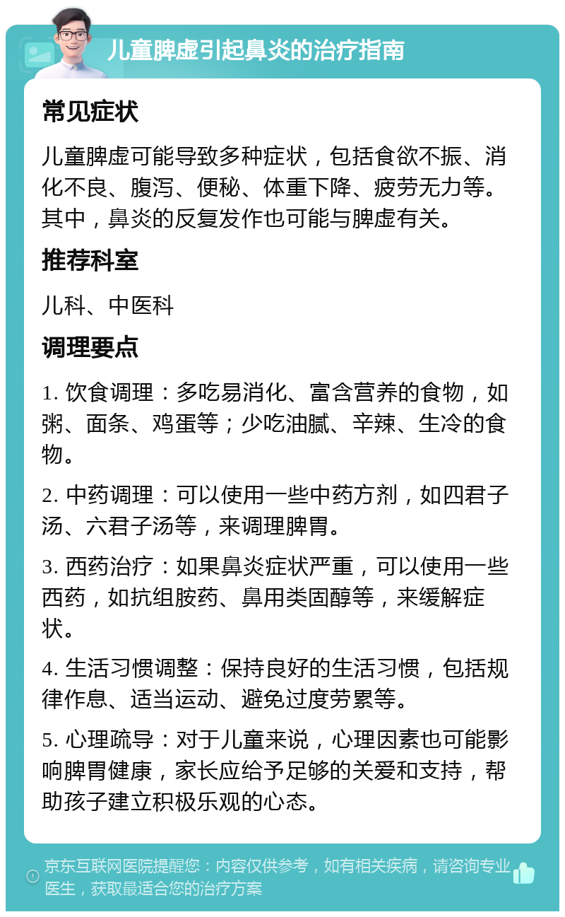 儿童脾虚引起鼻炎的治疗指南 常见症状 儿童脾虚可能导致多种症状，包括食欲不振、消化不良、腹泻、便秘、体重下降、疲劳无力等。其中，鼻炎的反复发作也可能与脾虚有关。 推荐科室 儿科、中医科 调理要点 1. 饮食调理：多吃易消化、富含营养的食物，如粥、面条、鸡蛋等；少吃油腻、辛辣、生冷的食物。 2. 中药调理：可以使用一些中药方剂，如四君子汤、六君子汤等，来调理脾胃。 3. 西药治疗：如果鼻炎症状严重，可以使用一些西药，如抗组胺药、鼻用类固醇等，来缓解症状。 4. 生活习惯调整：保持良好的生活习惯，包括规律作息、适当运动、避免过度劳累等。 5. 心理疏导：对于儿童来说，心理因素也可能影响脾胃健康，家长应给予足够的关爱和支持，帮助孩子建立积极乐观的心态。