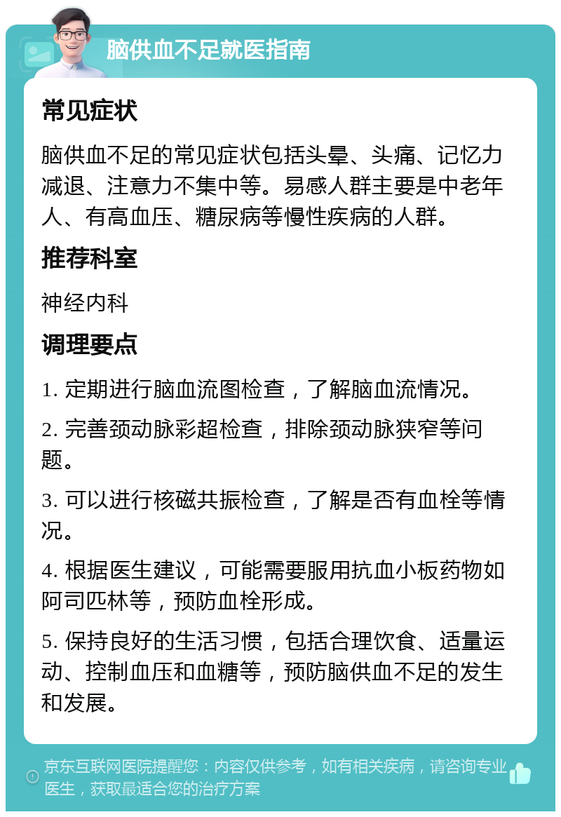 脑供血不足就医指南 常见症状 脑供血不足的常见症状包括头晕、头痛、记忆力减退、注意力不集中等。易感人群主要是中老年人、有高血压、糖尿病等慢性疾病的人群。 推荐科室 神经内科 调理要点 1. 定期进行脑血流图检查，了解脑血流情况。 2. 完善颈动脉彩超检查，排除颈动脉狭窄等问题。 3. 可以进行核磁共振检查，了解是否有血栓等情况。 4. 根据医生建议，可能需要服用抗血小板药物如阿司匹林等，预防血栓形成。 5. 保持良好的生活习惯，包括合理饮食、适量运动、控制血压和血糖等，预防脑供血不足的发生和发展。