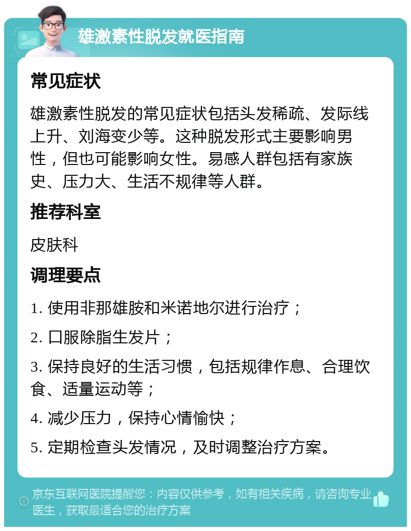 雄激素性脱发就医指南 常见症状 雄激素性脱发的常见症状包括头发稀疏、发际线上升、刘海变少等。这种脱发形式主要影响男性，但也可能影响女性。易感人群包括有家族史、压力大、生活不规律等人群。 推荐科室 皮肤科 调理要点 1. 使用非那雄胺和米诺地尔进行治疗； 2. 口服除脂生发片； 3. 保持良好的生活习惯，包括规律作息、合理饮食、适量运动等； 4. 减少压力，保持心情愉快； 5. 定期检查头发情况，及时调整治疗方案。