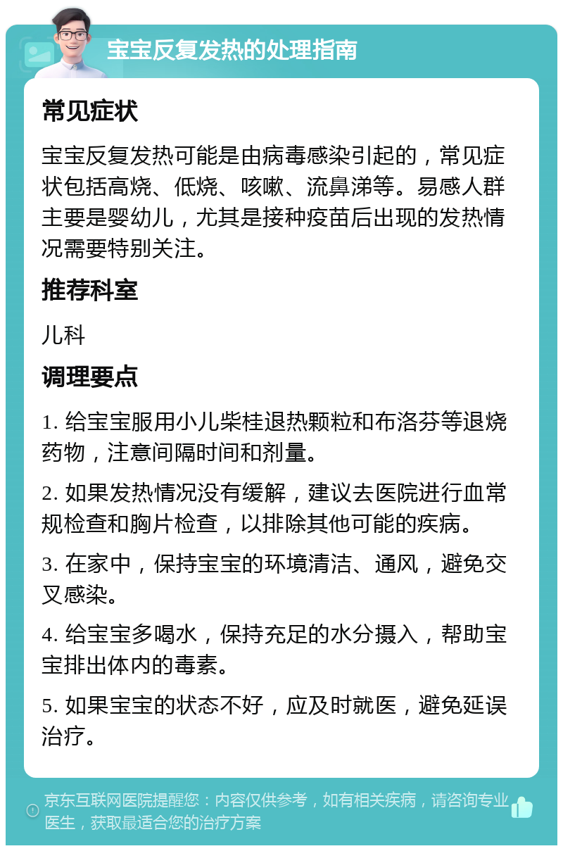 宝宝反复发热的处理指南 常见症状 宝宝反复发热可能是由病毒感染引起的，常见症状包括高烧、低烧、咳嗽、流鼻涕等。易感人群主要是婴幼儿，尤其是接种疫苗后出现的发热情况需要特别关注。 推荐科室 儿科 调理要点 1. 给宝宝服用小儿柴桂退热颗粒和布洛芬等退烧药物，注意间隔时间和剂量。 2. 如果发热情况没有缓解，建议去医院进行血常规检查和胸片检查，以排除其他可能的疾病。 3. 在家中，保持宝宝的环境清洁、通风，避免交叉感染。 4. 给宝宝多喝水，保持充足的水分摄入，帮助宝宝排出体内的毒素。 5. 如果宝宝的状态不好，应及时就医，避免延误治疗。