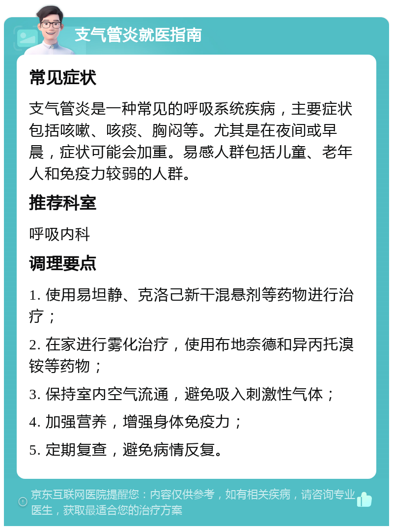 支气管炎就医指南 常见症状 支气管炎是一种常见的呼吸系统疾病，主要症状包括咳嗽、咳痰、胸闷等。尤其是在夜间或早晨，症状可能会加重。易感人群包括儿童、老年人和免疫力较弱的人群。 推荐科室 呼吸内科 调理要点 1. 使用易坦静、克洛己新干混悬剂等药物进行治疗； 2. 在家进行雾化治疗，使用布地奈德和异丙托溴铵等药物； 3. 保持室内空气流通，避免吸入刺激性气体； 4. 加强营养，增强身体免疫力； 5. 定期复查，避免病情反复。