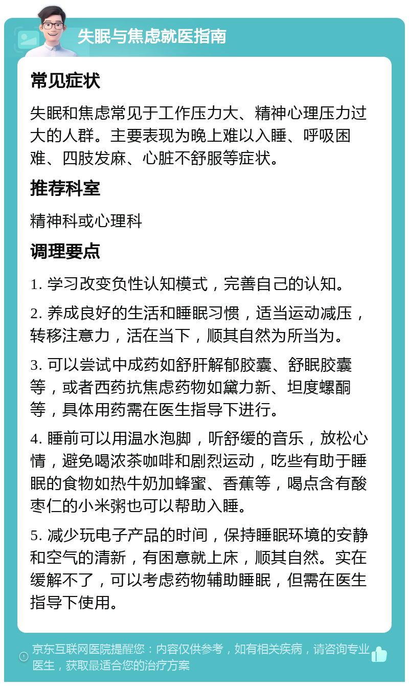 失眠与焦虑就医指南 常见症状 失眠和焦虑常见于工作压力大、精神心理压力过大的人群。主要表现为晚上难以入睡、呼吸困难、四肢发麻、心脏不舒服等症状。 推荐科室 精神科或心理科 调理要点 1. 学习改变负性认知模式，完善自己的认知。 2. 养成良好的生活和睡眠习惯，适当运动减压，转移注意力，活在当下，顺其自然为所当为。 3. 可以尝试中成药如舒肝解郁胶囊、舒眠胶囊等，或者西药抗焦虑药物如黛力新、坦度螺酮等，具体用药需在医生指导下进行。 4. 睡前可以用温水泡脚，听舒缓的音乐，放松心情，避免喝浓茶咖啡和剧烈运动，吃些有助于睡眠的食物如热牛奶加蜂蜜、香蕉等，喝点含有酸枣仁的小米粥也可以帮助入睡。 5. 减少玩电子产品的时间，保持睡眠环境的安静和空气的清新，有困意就上床，顺其自然。实在缓解不了，可以考虑药物辅助睡眠，但需在医生指导下使用。