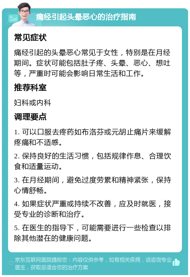 痛经引起头晕恶心的治疗指南 常见症状 痛经引起的头晕恶心常见于女性，特别是在月经期间。症状可能包括肚子疼、头晕、恶心、想吐等，严重时可能会影响日常生活和工作。 推荐科室 妇科或内科 调理要点 1. 可以口服去疼药如布洛芬或元胡止痛片来缓解疼痛和不适感。 2. 保持良好的生活习惯，包括规律作息、合理饮食和适量运动。 3. 在月经期间，避免过度劳累和精神紧张，保持心情舒畅。 4. 如果症状严重或持续不改善，应及时就医，接受专业的诊断和治疗。 5. 在医生的指导下，可能需要进行一些检查以排除其他潜在的健康问题。