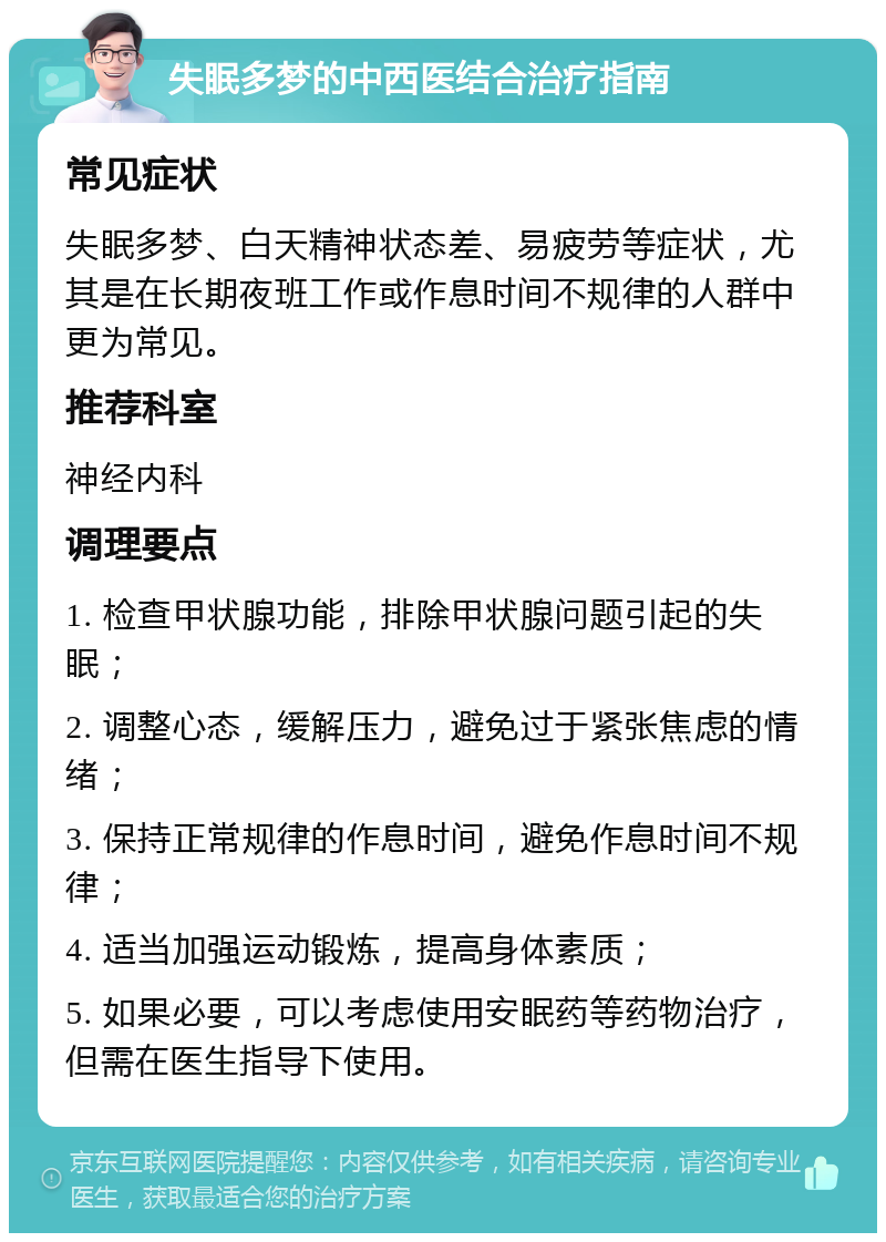 失眠多梦的中西医结合治疗指南 常见症状 失眠多梦、白天精神状态差、易疲劳等症状，尤其是在长期夜班工作或作息时间不规律的人群中更为常见。 推荐科室 神经内科 调理要点 1. 检查甲状腺功能，排除甲状腺问题引起的失眠； 2. 调整心态，缓解压力，避免过于紧张焦虑的情绪； 3. 保持正常规律的作息时间，避免作息时间不规律； 4. 适当加强运动锻炼，提高身体素质； 5. 如果必要，可以考虑使用安眠药等药物治疗，但需在医生指导下使用。