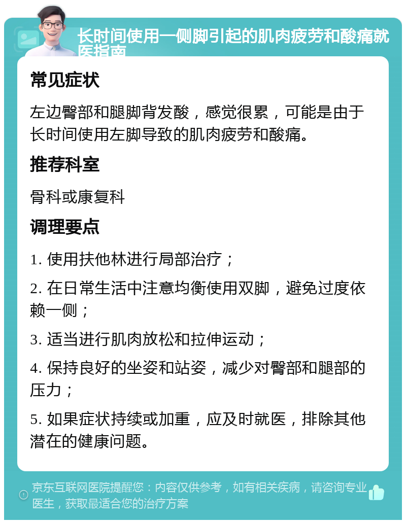 长时间使用一侧脚引起的肌肉疲劳和酸痛就医指南 常见症状 左边臀部和腿脚背发酸，感觉很累，可能是由于长时间使用左脚导致的肌肉疲劳和酸痛。 推荐科室 骨科或康复科 调理要点 1. 使用扶他林进行局部治疗； 2. 在日常生活中注意均衡使用双脚，避免过度依赖一侧； 3. 适当进行肌肉放松和拉伸运动； 4. 保持良好的坐姿和站姿，减少对臀部和腿部的压力； 5. 如果症状持续或加重，应及时就医，排除其他潜在的健康问题。