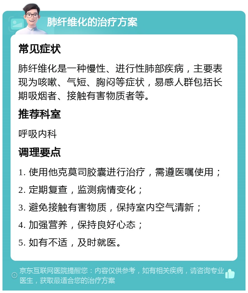 肺纤维化的治疗方案 常见症状 肺纤维化是一种慢性、进行性肺部疾病，主要表现为咳嗽、气短、胸闷等症状，易感人群包括长期吸烟者、接触有害物质者等。 推荐科室 呼吸内科 调理要点 1. 使用他克莫司胶囊进行治疗，需遵医嘱使用； 2. 定期复查，监测病情变化； 3. 避免接触有害物质，保持室内空气清新； 4. 加强营养，保持良好心态； 5. 如有不适，及时就医。