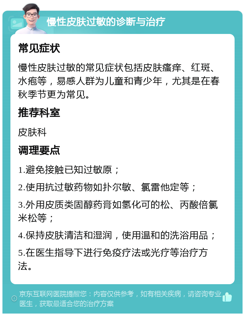 慢性皮肤过敏的诊断与治疗 常见症状 慢性皮肤过敏的常见症状包括皮肤瘙痒、红斑、水疱等，易感人群为儿童和青少年，尤其是在春秋季节更为常见。 推荐科室 皮肤科 调理要点 1.避免接触已知过敏原； 2.使用抗过敏药物如扑尔敏、氯雷他定等； 3.外用皮质类固醇药膏如氢化可的松、丙酸倍氯米松等； 4.保持皮肤清洁和湿润，使用温和的洗浴用品； 5.在医生指导下进行免疫疗法或光疗等治疗方法。