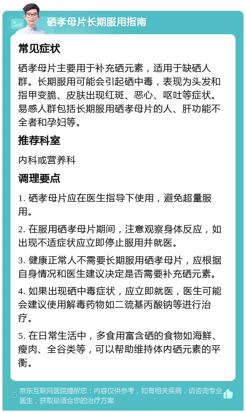 硒孝母片长期服用指南 常见症状 硒孝母片主要用于补充硒元素，适用于缺硒人群。长期服用可能会引起硒中毒，表现为头发和指甲变脆、皮肤出现红斑、恶心、呕吐等症状。易感人群包括长期服用硒孝母片的人、肝功能不全者和孕妇等。 推荐科室 内科或营养科 调理要点 1. 硒孝母片应在医生指导下使用，避免超量服用。 2. 在服用硒孝母片期间，注意观察身体反应，如出现不适症状应立即停止服用并就医。 3. 健康正常人不需要长期服用硒孝母片，应根据自身情况和医生建议决定是否需要补充硒元素。 4. 如果出现硒中毒症状，应立即就医，医生可能会建议使用解毒药物如二巯基丙酸钠等进行治疗。 5. 在日常生活中，多食用富含硒的食物如海鲜、瘦肉、全谷类等，可以帮助维持体内硒元素的平衡。