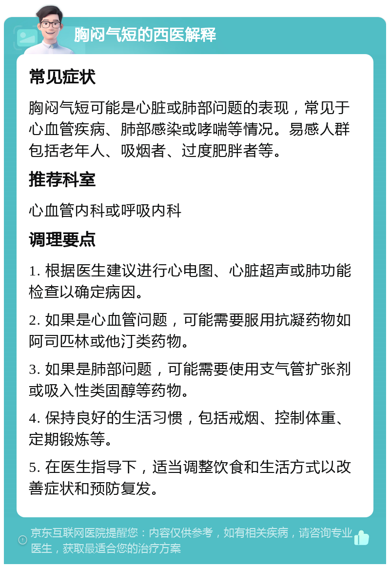 胸闷气短的西医解释 常见症状 胸闷气短可能是心脏或肺部问题的表现，常见于心血管疾病、肺部感染或哮喘等情况。易感人群包括老年人、吸烟者、过度肥胖者等。 推荐科室 心血管内科或呼吸内科 调理要点 1. 根据医生建议进行心电图、心脏超声或肺功能检查以确定病因。 2. 如果是心血管问题，可能需要服用抗凝药物如阿司匹林或他汀类药物。 3. 如果是肺部问题，可能需要使用支气管扩张剂或吸入性类固醇等药物。 4. 保持良好的生活习惯，包括戒烟、控制体重、定期锻炼等。 5. 在医生指导下，适当调整饮食和生活方式以改善症状和预防复发。