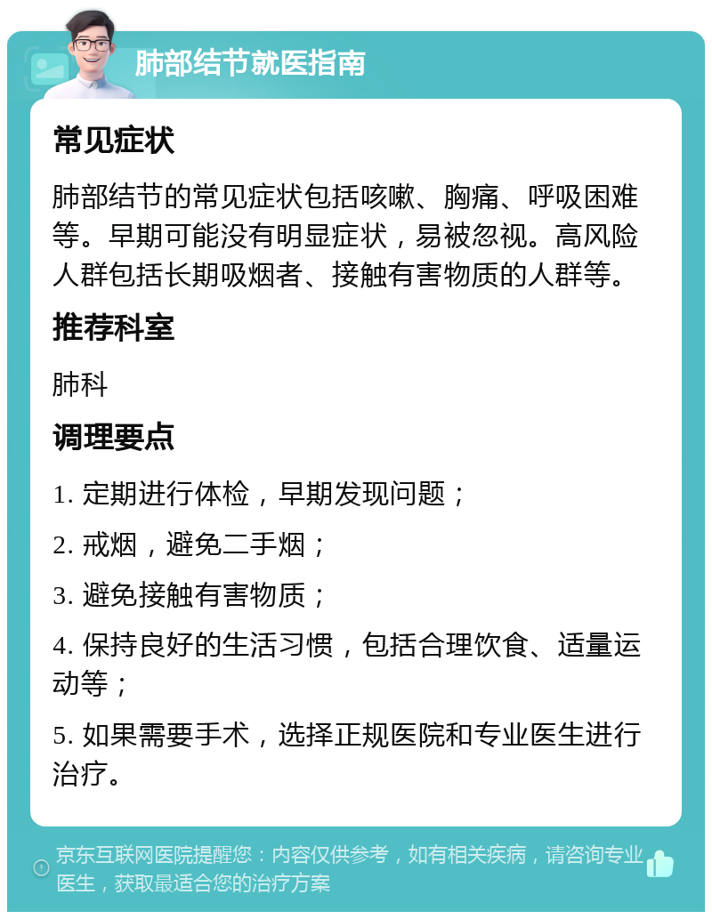 肺部结节就医指南 常见症状 肺部结节的常见症状包括咳嗽、胸痛、呼吸困难等。早期可能没有明显症状，易被忽视。高风险人群包括长期吸烟者、接触有害物质的人群等。 推荐科室 肺科 调理要点 1. 定期进行体检，早期发现问题； 2. 戒烟，避免二手烟； 3. 避免接触有害物质； 4. 保持良好的生活习惯，包括合理饮食、适量运动等； 5. 如果需要手术，选择正规医院和专业医生进行治疗。