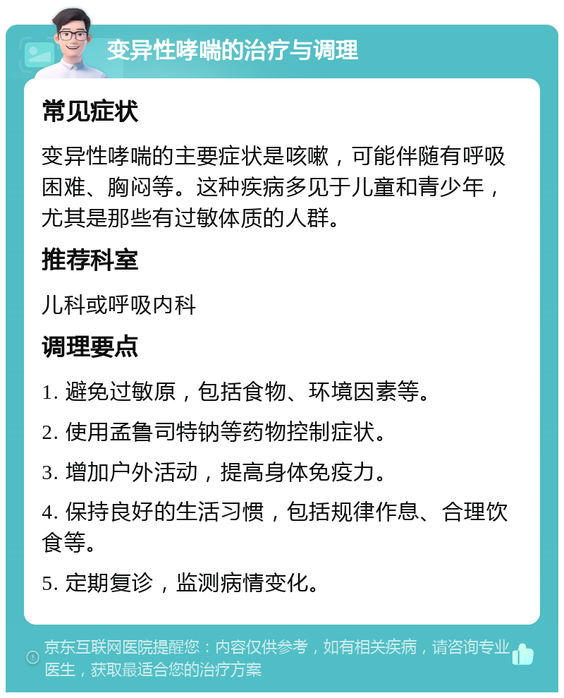 变异性哮喘的治疗与调理 常见症状 变异性哮喘的主要症状是咳嗽，可能伴随有呼吸困难、胸闷等。这种疾病多见于儿童和青少年，尤其是那些有过敏体质的人群。 推荐科室 儿科或呼吸内科 调理要点 1. 避免过敏原，包括食物、环境因素等。 2. 使用孟鲁司特钠等药物控制症状。 3. 增加户外活动，提高身体免疫力。 4. 保持良好的生活习惯，包括规律作息、合理饮食等。 5. 定期复诊，监测病情变化。