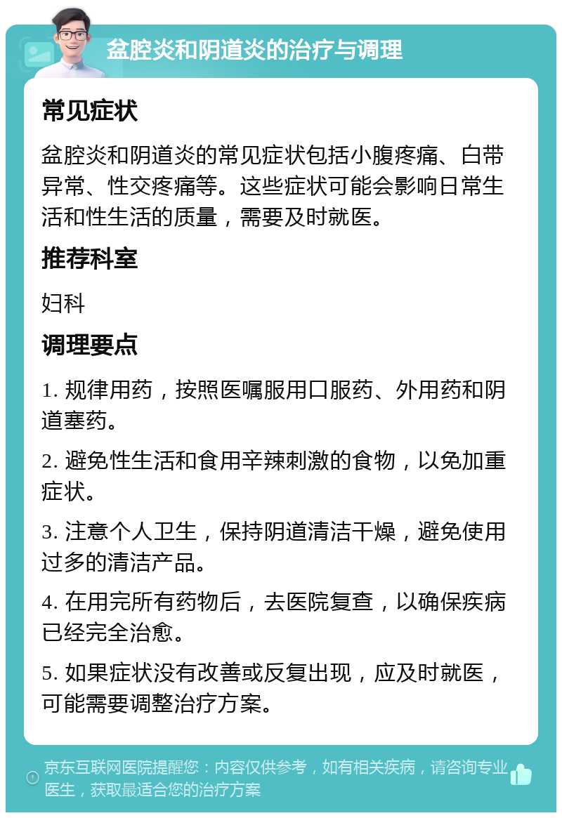 盆腔炎和阴道炎的治疗与调理 常见症状 盆腔炎和阴道炎的常见症状包括小腹疼痛、白带异常、性交疼痛等。这些症状可能会影响日常生活和性生活的质量，需要及时就医。 推荐科室 妇科 调理要点 1. 规律用药，按照医嘱服用口服药、外用药和阴道塞药。 2. 避免性生活和食用辛辣刺激的食物，以免加重症状。 3. 注意个人卫生，保持阴道清洁干燥，避免使用过多的清洁产品。 4. 在用完所有药物后，去医院复查，以确保疾病已经完全治愈。 5. 如果症状没有改善或反复出现，应及时就医，可能需要调整治疗方案。