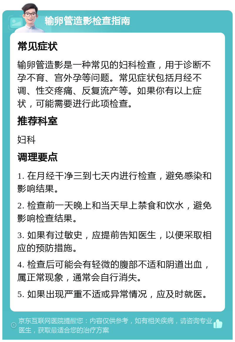 输卵管造影检查指南 常见症状 输卵管造影是一种常见的妇科检查，用于诊断不孕不育、宫外孕等问题。常见症状包括月经不调、性交疼痛、反复流产等。如果你有以上症状，可能需要进行此项检查。 推荐科室 妇科 调理要点 1. 在月经干净三到七天内进行检查，避免感染和影响结果。 2. 检查前一天晚上和当天早上禁食和饮水，避免影响检查结果。 3. 如果有过敏史，应提前告知医生，以便采取相应的预防措施。 4. 检查后可能会有轻微的腹部不适和阴道出血，属正常现象，通常会自行消失。 5. 如果出现严重不适或异常情况，应及时就医。