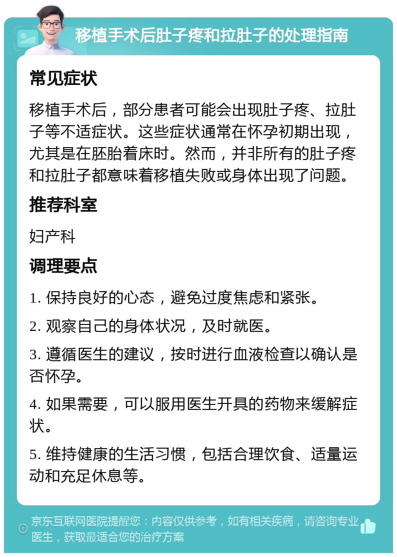 移植手术后肚子疼和拉肚子的处理指南 常见症状 移植手术后，部分患者可能会出现肚子疼、拉肚子等不适症状。这些症状通常在怀孕初期出现，尤其是在胚胎着床时。然而，并非所有的肚子疼和拉肚子都意味着移植失败或身体出现了问题。 推荐科室 妇产科 调理要点 1. 保持良好的心态，避免过度焦虑和紧张。 2. 观察自己的身体状况，及时就医。 3. 遵循医生的建议，按时进行血液检查以确认是否怀孕。 4. 如果需要，可以服用医生开具的药物来缓解症状。 5. 维持健康的生活习惯，包括合理饮食、适量运动和充足休息等。