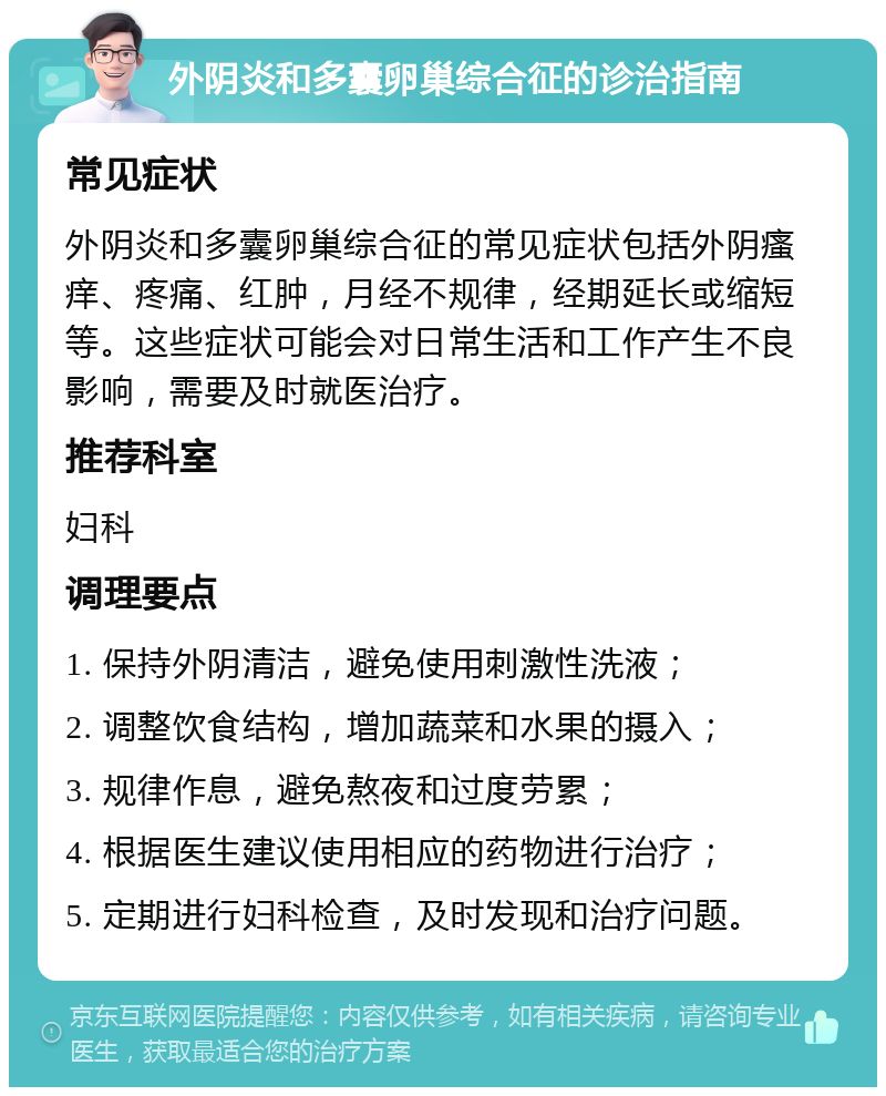 外阴炎和多囊卵巢综合征的诊治指南 常见症状 外阴炎和多囊卵巢综合征的常见症状包括外阴瘙痒、疼痛、红肿，月经不规律，经期延长或缩短等。这些症状可能会对日常生活和工作产生不良影响，需要及时就医治疗。 推荐科室 妇科 调理要点 1. 保持外阴清洁，避免使用刺激性洗液； 2. 调整饮食结构，增加蔬菜和水果的摄入； 3. 规律作息，避免熬夜和过度劳累； 4. 根据医生建议使用相应的药物进行治疗； 5. 定期进行妇科检查，及时发现和治疗问题。