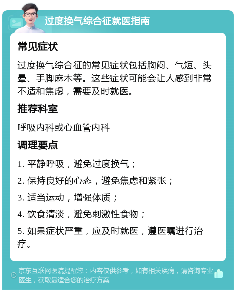 过度换气综合征就医指南 常见症状 过度换气综合征的常见症状包括胸闷、气短、头晕、手脚麻木等。这些症状可能会让人感到非常不适和焦虑，需要及时就医。 推荐科室 呼吸内科或心血管内科 调理要点 1. 平静呼吸，避免过度换气； 2. 保持良好的心态，避免焦虑和紧张； 3. 适当运动，增强体质； 4. 饮食清淡，避免刺激性食物； 5. 如果症状严重，应及时就医，遵医嘱进行治疗。