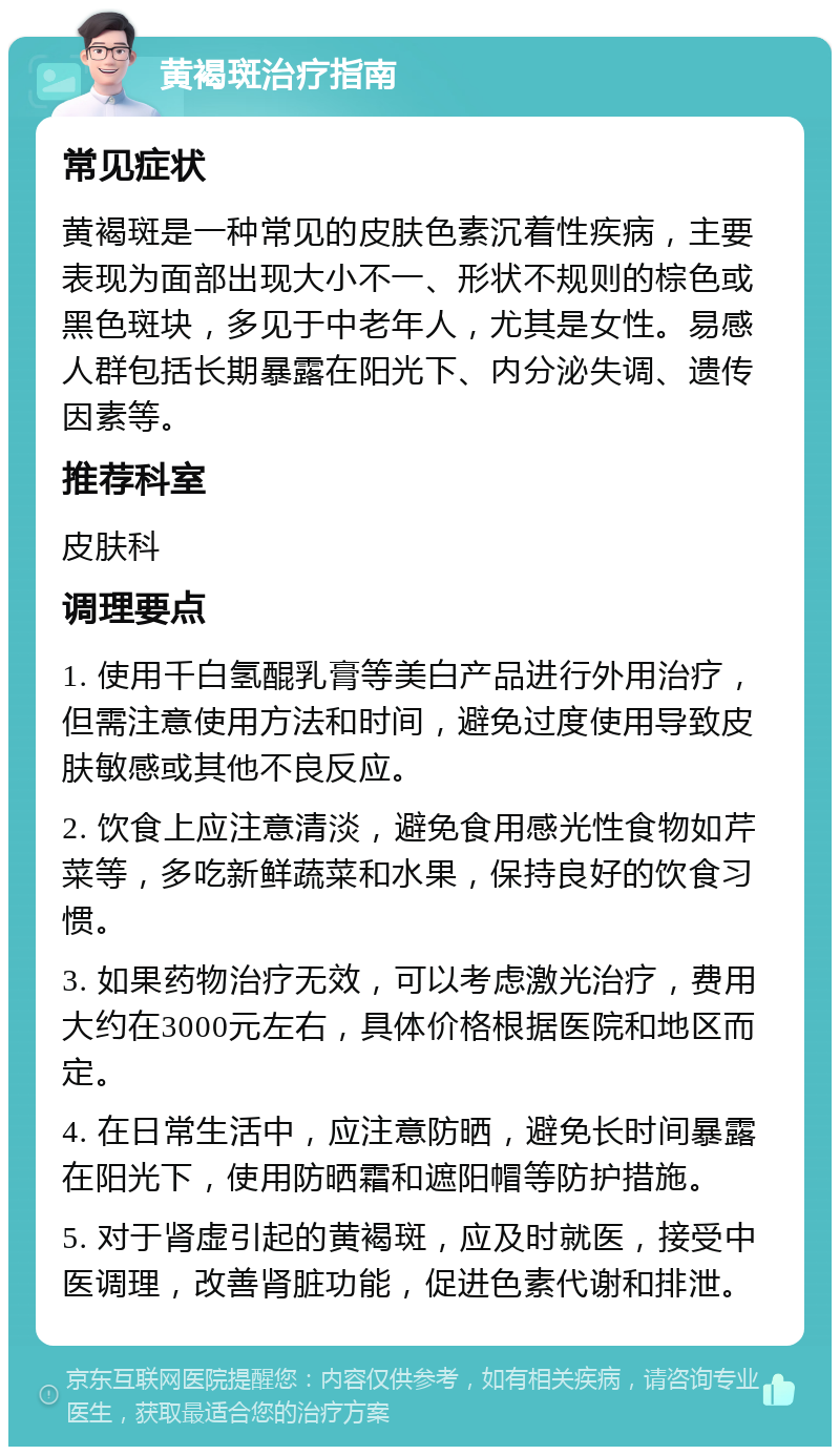 黄褐斑治疗指南 常见症状 黄褐斑是一种常见的皮肤色素沉着性疾病，主要表现为面部出现大小不一、形状不规则的棕色或黑色斑块，多见于中老年人，尤其是女性。易感人群包括长期暴露在阳光下、内分泌失调、遗传因素等。 推荐科室 皮肤科 调理要点 1. 使用千白氢醌乳膏等美白产品进行外用治疗，但需注意使用方法和时间，避免过度使用导致皮肤敏感或其他不良反应。 2. 饮食上应注意清淡，避免食用感光性食物如芹菜等，多吃新鲜蔬菜和水果，保持良好的饮食习惯。 3. 如果药物治疗无效，可以考虑激光治疗，费用大约在3000元左右，具体价格根据医院和地区而定。 4. 在日常生活中，应注意防晒，避免长时间暴露在阳光下，使用防晒霜和遮阳帽等防护措施。 5. 对于肾虚引起的黄褐斑，应及时就医，接受中医调理，改善肾脏功能，促进色素代谢和排泄。