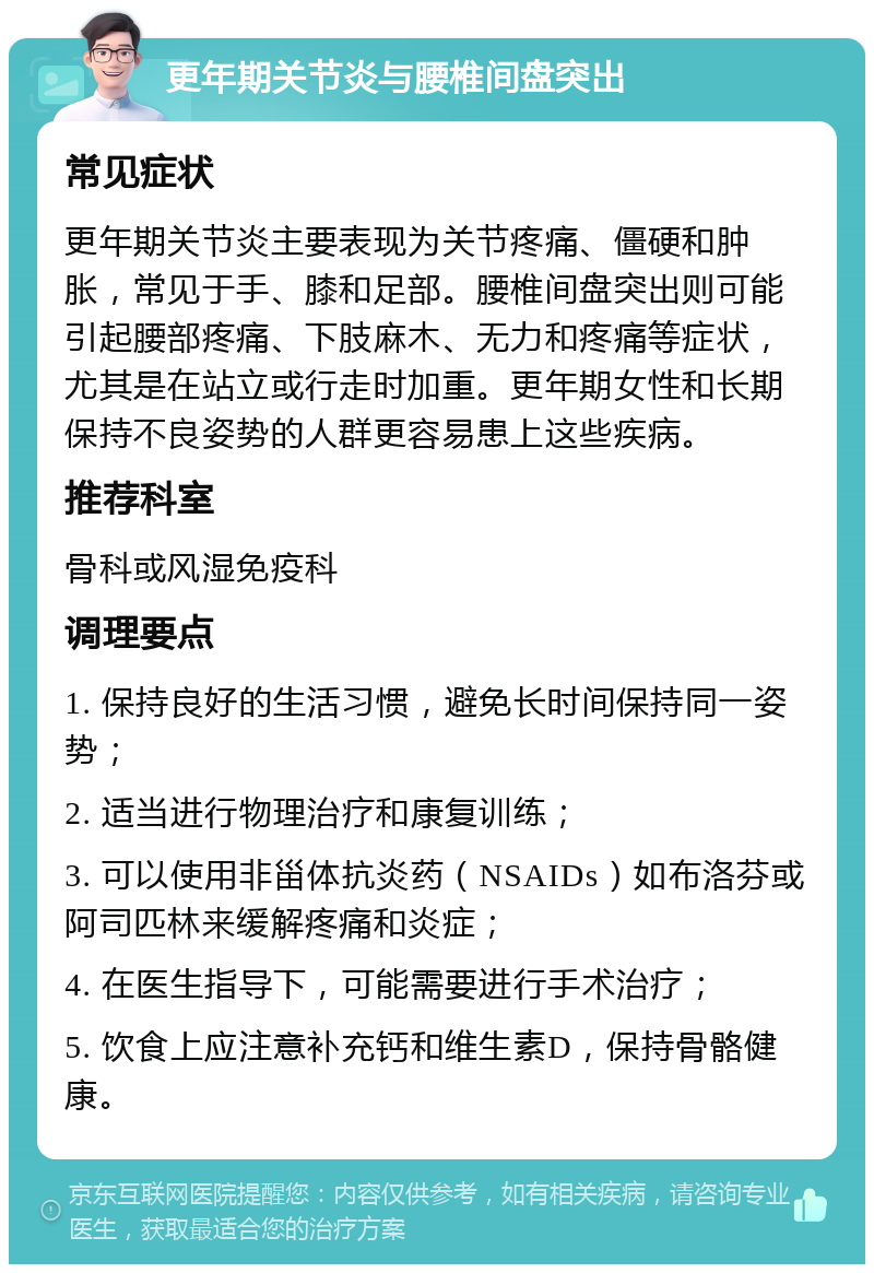 更年期关节炎与腰椎间盘突出 常见症状 更年期关节炎主要表现为关节疼痛、僵硬和肿胀，常见于手、膝和足部。腰椎间盘突出则可能引起腰部疼痛、下肢麻木、无力和疼痛等症状，尤其是在站立或行走时加重。更年期女性和长期保持不良姿势的人群更容易患上这些疾病。 推荐科室 骨科或风湿免疫科 调理要点 1. 保持良好的生活习惯，避免长时间保持同一姿势； 2. 适当进行物理治疗和康复训练； 3. 可以使用非甾体抗炎药（NSAIDs）如布洛芬或阿司匹林来缓解疼痛和炎症； 4. 在医生指导下，可能需要进行手术治疗； 5. 饮食上应注意补充钙和维生素D，保持骨骼健康。