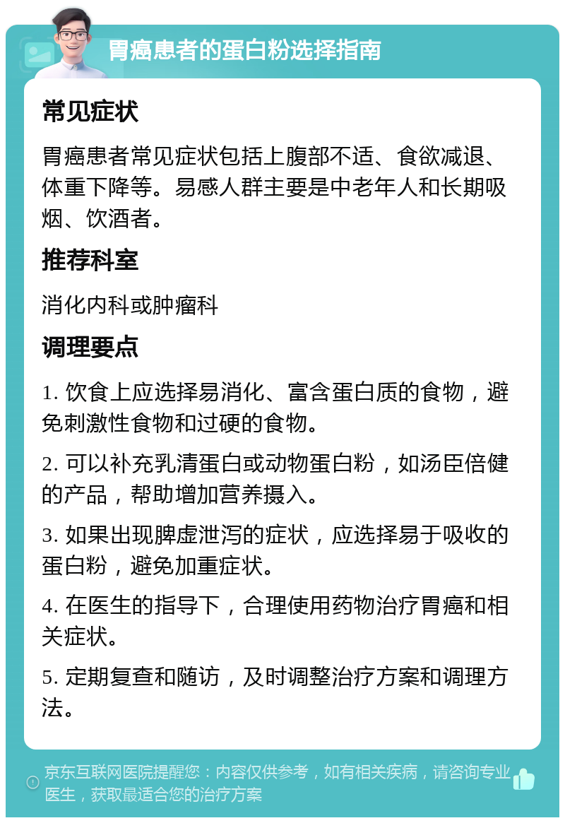 胃癌患者的蛋白粉选择指南 常见症状 胃癌患者常见症状包括上腹部不适、食欲减退、体重下降等。易感人群主要是中老年人和长期吸烟、饮酒者。 推荐科室 消化内科或肿瘤科 调理要点 1. 饮食上应选择易消化、富含蛋白质的食物，避免刺激性食物和过硬的食物。 2. 可以补充乳清蛋白或动物蛋白粉，如汤臣倍健的产品，帮助增加营养摄入。 3. 如果出现脾虚泄泻的症状，应选择易于吸收的蛋白粉，避免加重症状。 4. 在医生的指导下，合理使用药物治疗胃癌和相关症状。 5. 定期复查和随访，及时调整治疗方案和调理方法。