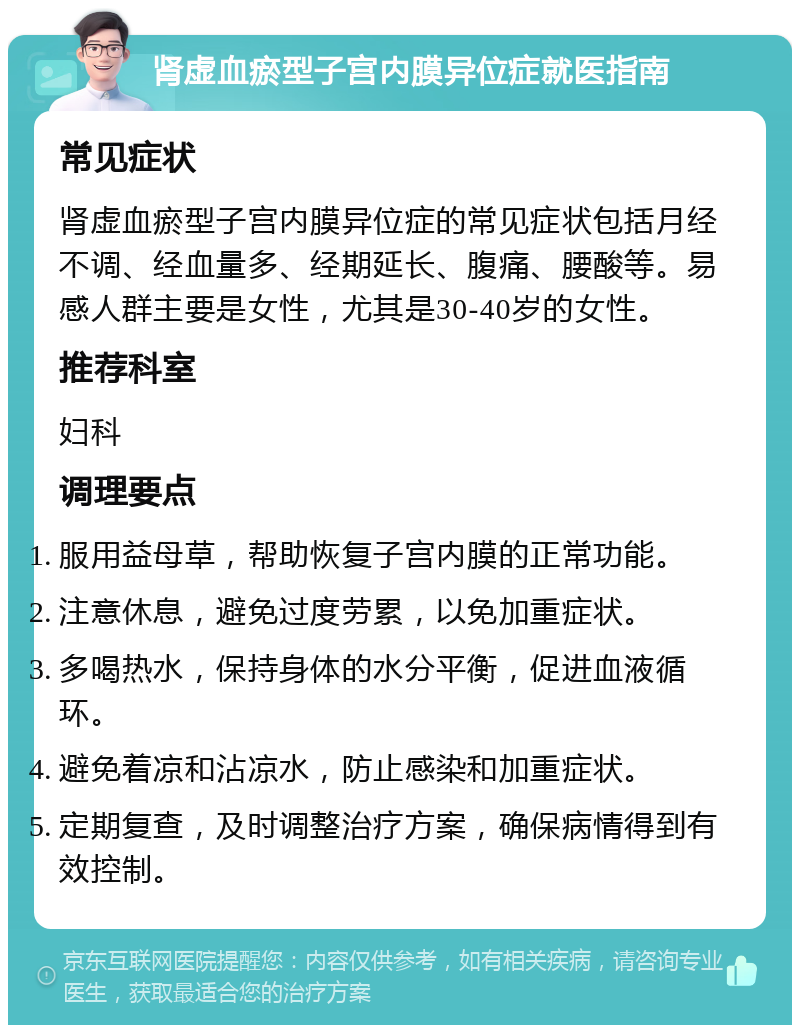 肾虚血瘀型子宫内膜异位症就医指南 常见症状 肾虚血瘀型子宫内膜异位症的常见症状包括月经不调、经血量多、经期延长、腹痛、腰酸等。易感人群主要是女性，尤其是30-40岁的女性。 推荐科室 妇科 调理要点 服用益母草，帮助恢复子宫内膜的正常功能。 注意休息，避免过度劳累，以免加重症状。 多喝热水，保持身体的水分平衡，促进血液循环。 避免着凉和沾凉水，防止感染和加重症状。 定期复查，及时调整治疗方案，确保病情得到有效控制。