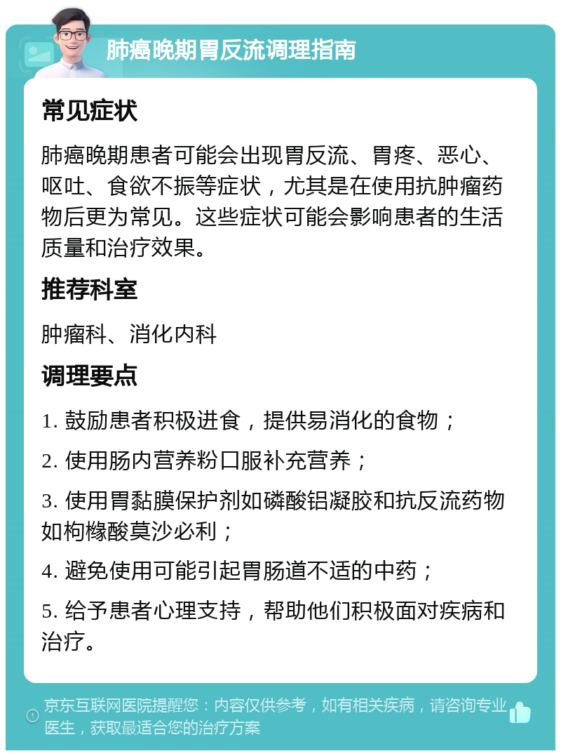 肺癌晚期胃反流调理指南 常见症状 肺癌晚期患者可能会出现胃反流、胃疼、恶心、呕吐、食欲不振等症状，尤其是在使用抗肿瘤药物后更为常见。这些症状可能会影响患者的生活质量和治疗效果。 推荐科室 肿瘤科、消化内科 调理要点 1. 鼓励患者积极进食，提供易消化的食物； 2. 使用肠内营养粉口服补充营养； 3. 使用胃黏膜保护剂如磷酸铝凝胶和抗反流药物如枸橼酸莫沙必利； 4. 避免使用可能引起胃肠道不适的中药； 5. 给予患者心理支持，帮助他们积极面对疾病和治疗。