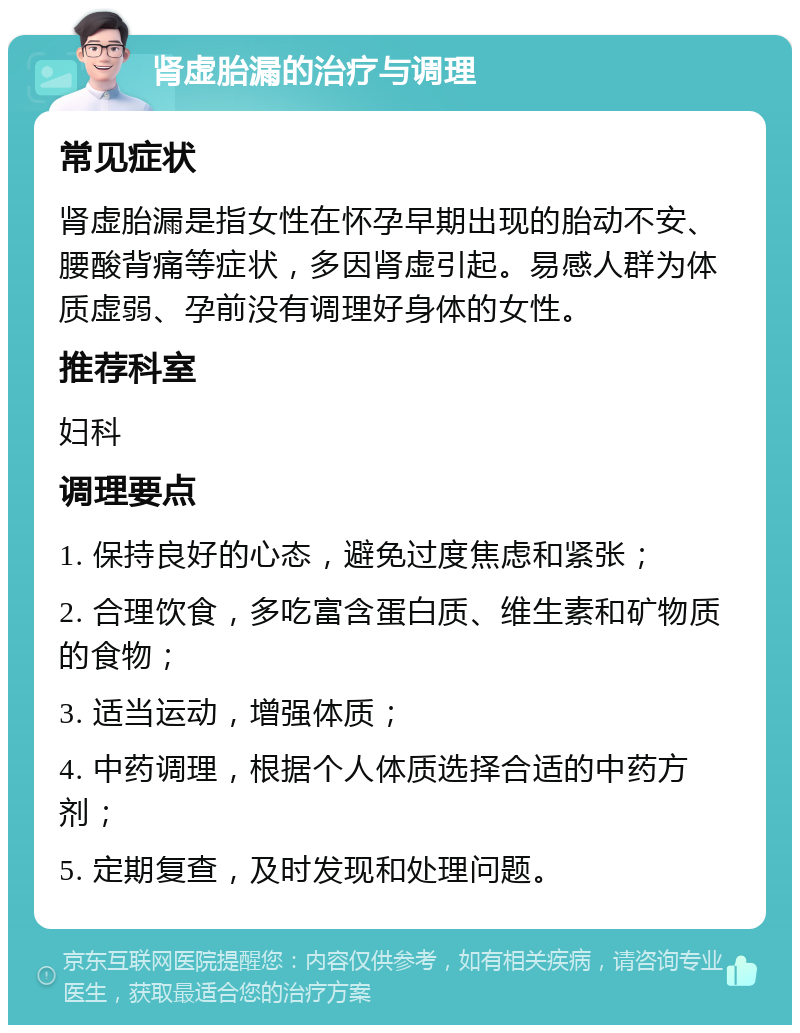 肾虚胎漏的治疗与调理 常见症状 肾虚胎漏是指女性在怀孕早期出现的胎动不安、腰酸背痛等症状，多因肾虚引起。易感人群为体质虚弱、孕前没有调理好身体的女性。 推荐科室 妇科 调理要点 1. 保持良好的心态，避免过度焦虑和紧张； 2. 合理饮食，多吃富含蛋白质、维生素和矿物质的食物； 3. 适当运动，增强体质； 4. 中药调理，根据个人体质选择合适的中药方剂； 5. 定期复查，及时发现和处理问题。