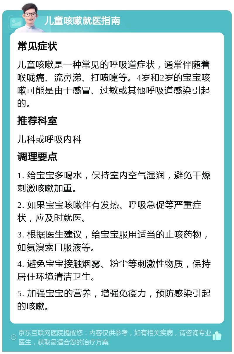 儿童咳嗽就医指南 常见症状 儿童咳嗽是一种常见的呼吸道症状，通常伴随着喉咙痛、流鼻涕、打喷嚏等。4岁和2岁的宝宝咳嗽可能是由于感冒、过敏或其他呼吸道感染引起的。 推荐科室 儿科或呼吸内科 调理要点 1. 给宝宝多喝水，保持室内空气湿润，避免干燥刺激咳嗽加重。 2. 如果宝宝咳嗽伴有发热、呼吸急促等严重症状，应及时就医。 3. 根据医生建议，给宝宝服用适当的止咳药物，如氨溴索口服液等。 4. 避免宝宝接触烟雾、粉尘等刺激性物质，保持居住环境清洁卫生。 5. 加强宝宝的营养，增强免疫力，预防感染引起的咳嗽。