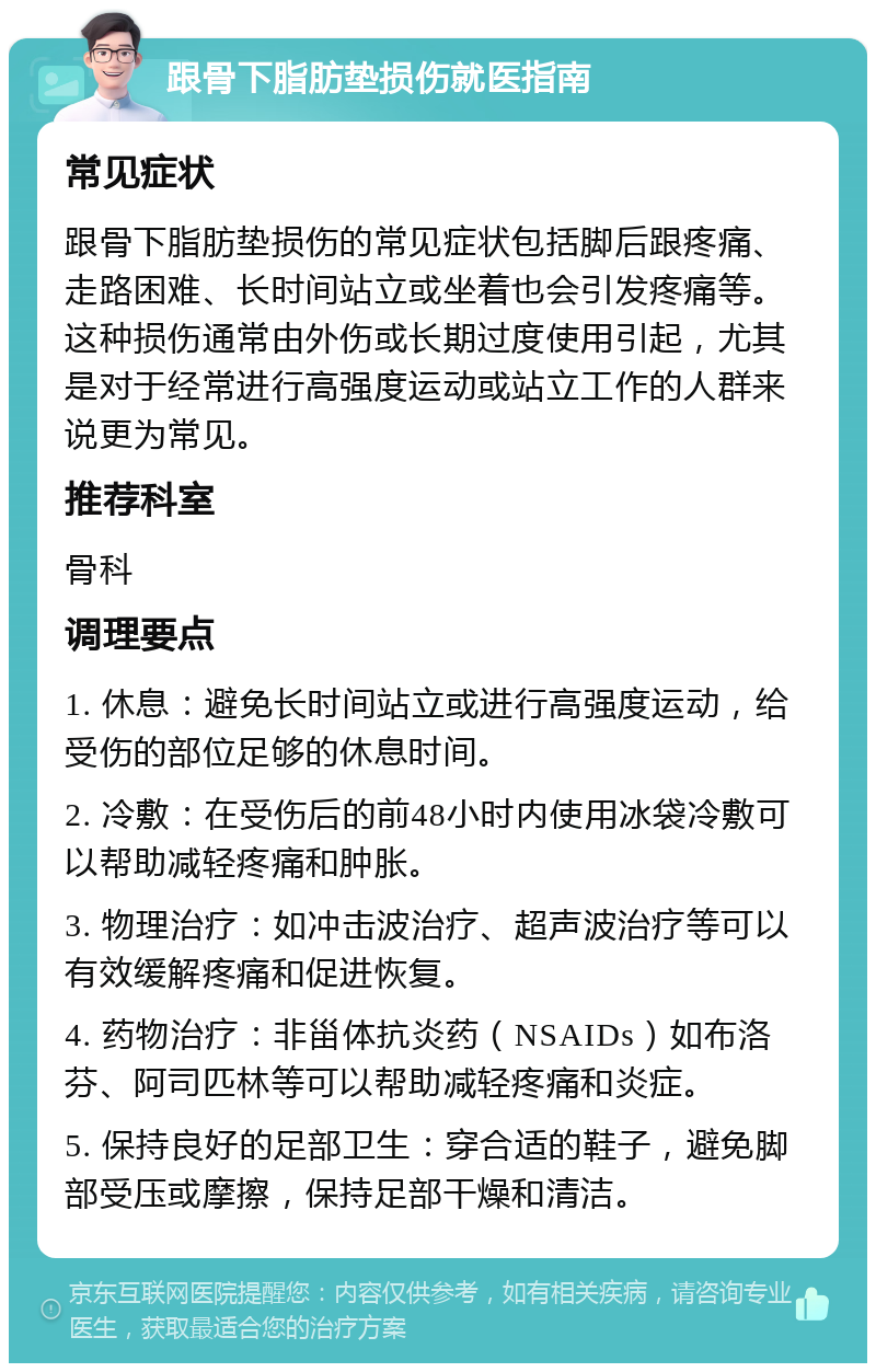 跟骨下脂肪垫损伤就医指南 常见症状 跟骨下脂肪垫损伤的常见症状包括脚后跟疼痛、走路困难、长时间站立或坐着也会引发疼痛等。这种损伤通常由外伤或长期过度使用引起，尤其是对于经常进行高强度运动或站立工作的人群来说更为常见。 推荐科室 骨科 调理要点 1. 休息：避免长时间站立或进行高强度运动，给受伤的部位足够的休息时间。 2. 冷敷：在受伤后的前48小时内使用冰袋冷敷可以帮助减轻疼痛和肿胀。 3. 物理治疗：如冲击波治疗、超声波治疗等可以有效缓解疼痛和促进恢复。 4. 药物治疗：非甾体抗炎药（NSAIDs）如布洛芬、阿司匹林等可以帮助减轻疼痛和炎症。 5. 保持良好的足部卫生：穿合适的鞋子，避免脚部受压或摩擦，保持足部干燥和清洁。