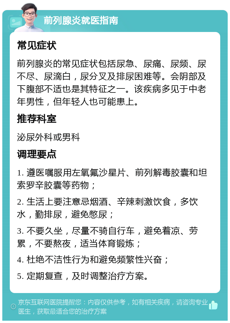 前列腺炎就医指南 常见症状 前列腺炎的常见症状包括尿急、尿痛、尿频、尿不尽、尿滴白，尿分叉及排尿困难等。会阴部及下腹部不适也是其特征之一。该疾病多见于中老年男性，但年轻人也可能患上。 推荐科室 泌尿外科或男科 调理要点 1. 遵医嘱服用左氧氟沙星片、前列解毒胶囊和坦索罗辛胶囊等药物； 2. 生活上要注意忌烟酒、辛辣刺激饮食，多饮水，勤排尿，避免憋尿； 3. 不要久坐，尽量不骑自行车，避免着凉、劳累，不要熬夜，适当体育锻炼； 4. 杜绝不洁性行为和避免频繁性兴奋； 5. 定期复查，及时调整治疗方案。