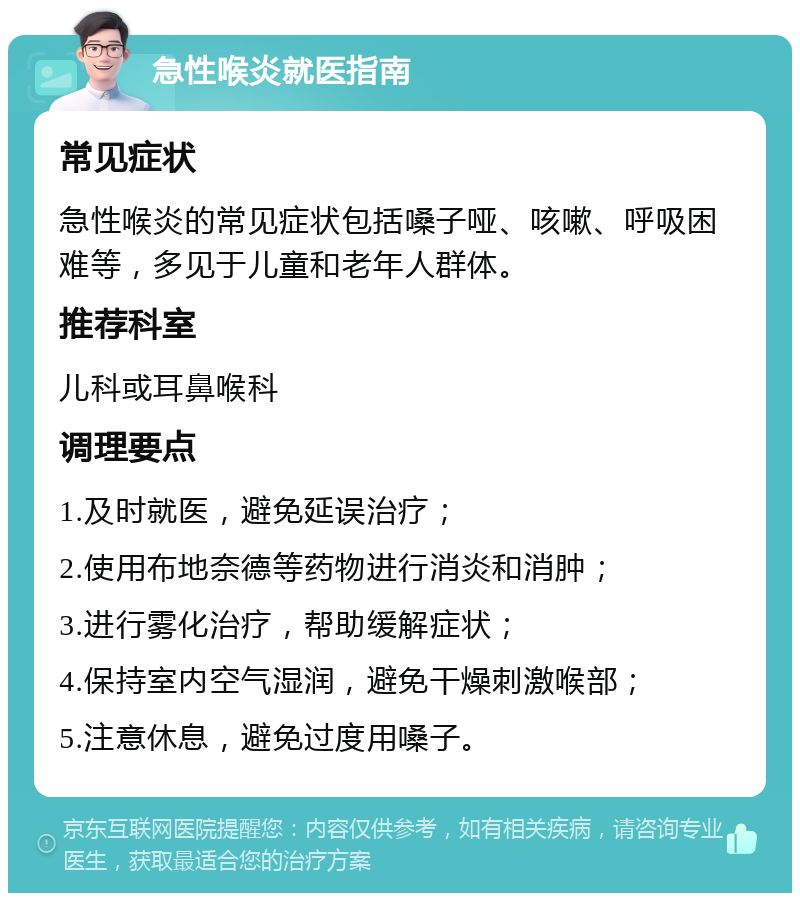 急性喉炎就医指南 常见症状 急性喉炎的常见症状包括嗓子哑、咳嗽、呼吸困难等，多见于儿童和老年人群体。 推荐科室 儿科或耳鼻喉科 调理要点 1.及时就医，避免延误治疗； 2.使用布地奈德等药物进行消炎和消肿； 3.进行雾化治疗，帮助缓解症状； 4.保持室内空气湿润，避免干燥刺激喉部； 5.注意休息，避免过度用嗓子。