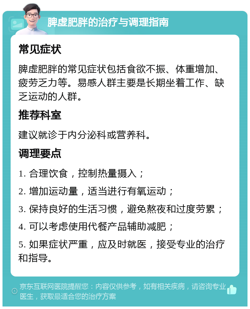 脾虚肥胖的治疗与调理指南 常见症状 脾虚肥胖的常见症状包括食欲不振、体重增加、疲劳乏力等。易感人群主要是长期坐着工作、缺乏运动的人群。 推荐科室 建议就诊于内分泌科或营养科。 调理要点 1. 合理饮食，控制热量摄入； 2. 增加运动量，适当进行有氧运动； 3. 保持良好的生活习惯，避免熬夜和过度劳累； 4. 可以考虑使用代餐产品辅助减肥； 5. 如果症状严重，应及时就医，接受专业的治疗和指导。