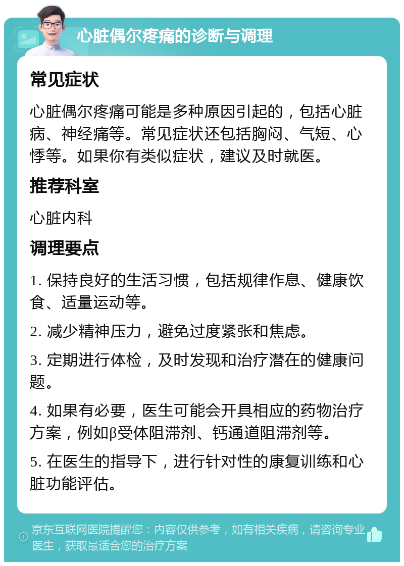 心脏偶尔疼痛的诊断与调理 常见症状 心脏偶尔疼痛可能是多种原因引起的，包括心脏病、神经痛等。常见症状还包括胸闷、气短、心悸等。如果你有类似症状，建议及时就医。 推荐科室 心脏内科 调理要点 1. 保持良好的生活习惯，包括规律作息、健康饮食、适量运动等。 2. 减少精神压力，避免过度紧张和焦虑。 3. 定期进行体检，及时发现和治疗潜在的健康问题。 4. 如果有必要，医生可能会开具相应的药物治疗方案，例如β受体阻滞剂、钙通道阻滞剂等。 5. 在医生的指导下，进行针对性的康复训练和心脏功能评估。