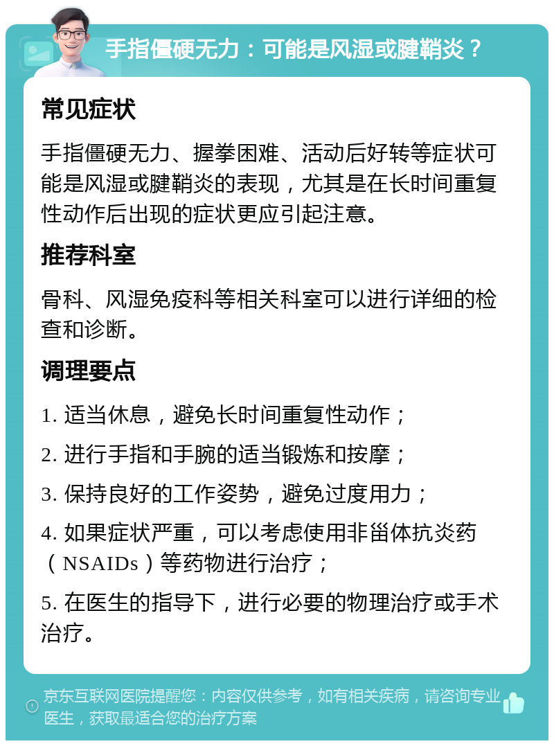 手指僵硬无力：可能是风湿或腱鞘炎？ 常见症状 手指僵硬无力、握拳困难、活动后好转等症状可能是风湿或腱鞘炎的表现，尤其是在长时间重复性动作后出现的症状更应引起注意。 推荐科室 骨科、风湿免疫科等相关科室可以进行详细的检查和诊断。 调理要点 1. 适当休息，避免长时间重复性动作； 2. 进行手指和手腕的适当锻炼和按摩； 3. 保持良好的工作姿势，避免过度用力； 4. 如果症状严重，可以考虑使用非甾体抗炎药（NSAIDs）等药物进行治疗； 5. 在医生的指导下，进行必要的物理治疗或手术治疗。