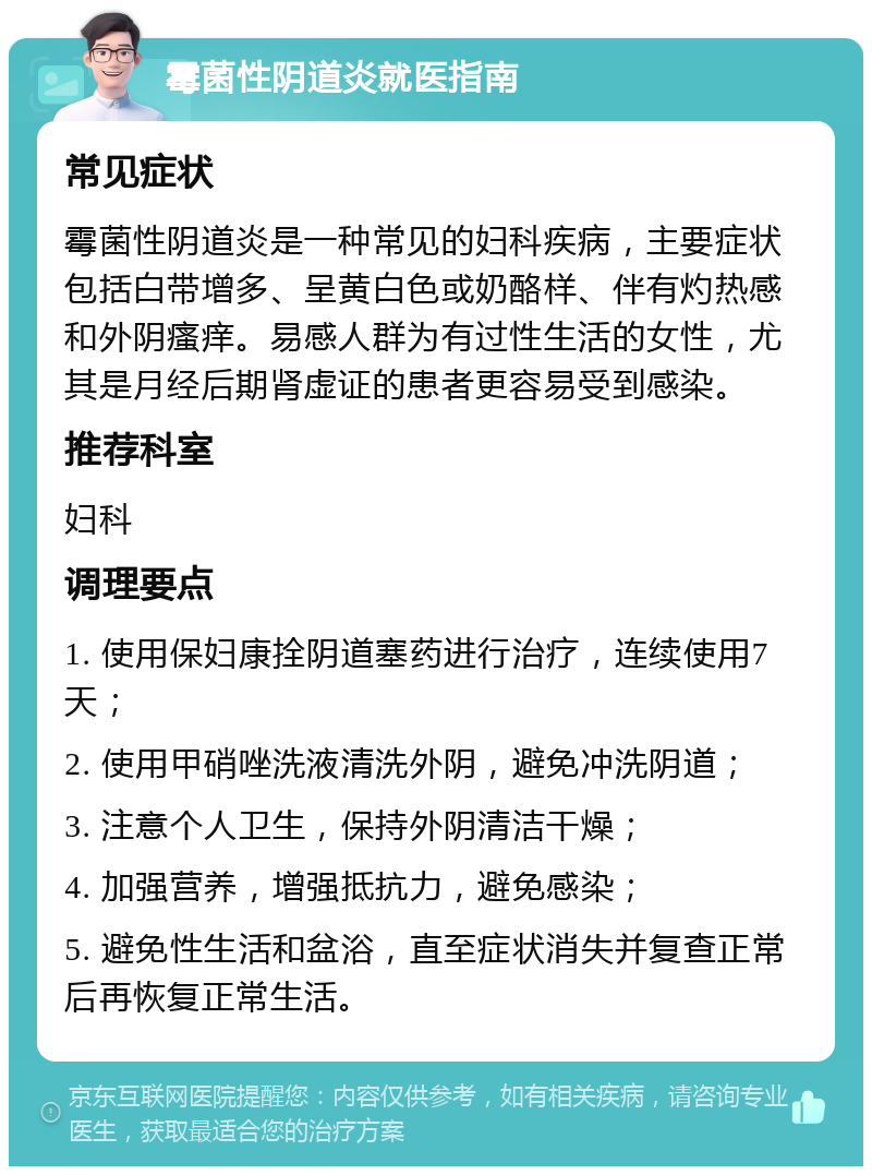 霉菌性阴道炎就医指南 常见症状 霉菌性阴道炎是一种常见的妇科疾病，主要症状包括白带增多、呈黄白色或奶酪样、伴有灼热感和外阴瘙痒。易感人群为有过性生活的女性，尤其是月经后期肾虚证的患者更容易受到感染。 推荐科室 妇科 调理要点 1. 使用保妇康拴阴道塞药进行治疗，连续使用7天； 2. 使用甲硝唑洗液清洗外阴，避免冲洗阴道； 3. 注意个人卫生，保持外阴清洁干燥； 4. 加强营养，增强抵抗力，避免感染； 5. 避免性生活和盆浴，直至症状消失并复查正常后再恢复正常生活。