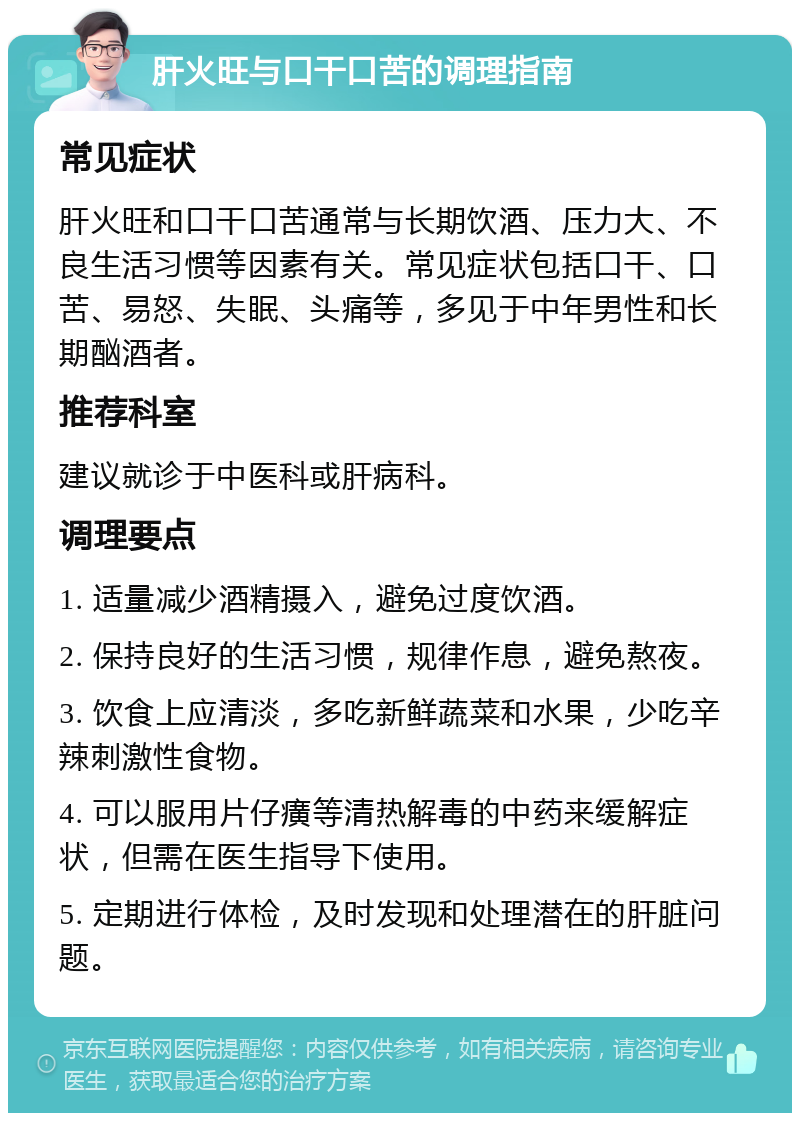 肝火旺与口干口苦的调理指南 常见症状 肝火旺和口干口苦通常与长期饮酒、压力大、不良生活习惯等因素有关。常见症状包括口干、口苦、易怒、失眠、头痛等，多见于中年男性和长期酗酒者。 推荐科室 建议就诊于中医科或肝病科。 调理要点 1. 适量减少酒精摄入，避免过度饮酒。 2. 保持良好的生活习惯，规律作息，避免熬夜。 3. 饮食上应清淡，多吃新鲜蔬菜和水果，少吃辛辣刺激性食物。 4. 可以服用片仔癀等清热解毒的中药来缓解症状，但需在医生指导下使用。 5. 定期进行体检，及时发现和处理潜在的肝脏问题。