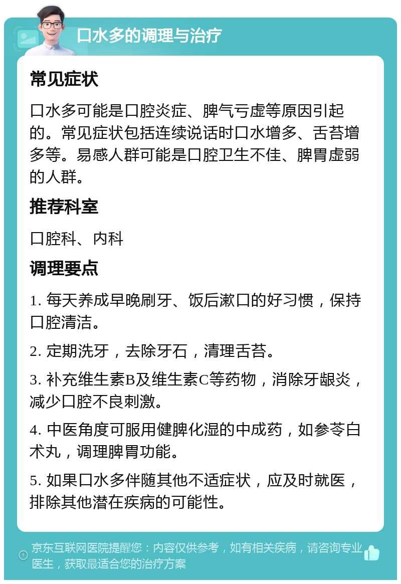 口水多的调理与治疗 常见症状 口水多可能是口腔炎症、脾气亏虚等原因引起的。常见症状包括连续说话时口水增多、舌苔增多等。易感人群可能是口腔卫生不佳、脾胃虚弱的人群。 推荐科室 口腔科、内科 调理要点 1. 每天养成早晚刷牙、饭后漱口的好习惯，保持口腔清洁。 2. 定期洗牙，去除牙石，清理舌苔。 3. 补充维生素B及维生素C等药物，消除牙龈炎，减少口腔不良刺激。 4. 中医角度可服用健脾化湿的中成药，如参苓白术丸，调理脾胃功能。 5. 如果口水多伴随其他不适症状，应及时就医，排除其他潜在疾病的可能性。