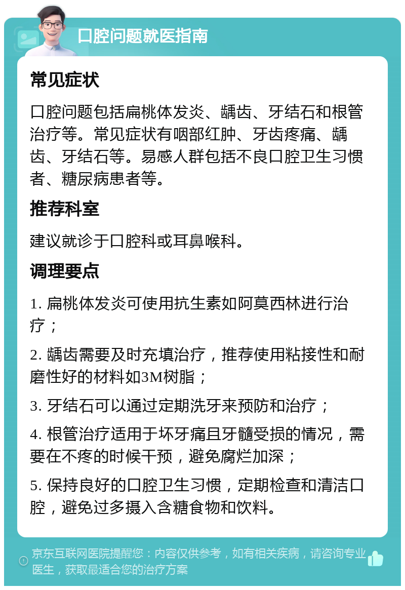 口腔问题就医指南 常见症状 口腔问题包括扁桃体发炎、龋齿、牙结石和根管治疗等。常见症状有咽部红肿、牙齿疼痛、龋齿、牙结石等。易感人群包括不良口腔卫生习惯者、糖尿病患者等。 推荐科室 建议就诊于口腔科或耳鼻喉科。 调理要点 1. 扁桃体发炎可使用抗生素如阿莫西林进行治疗； 2. 龋齿需要及时充填治疗，推荐使用粘接性和耐磨性好的材料如3M树脂； 3. 牙结石可以通过定期洗牙来预防和治疗； 4. 根管治疗适用于坏牙痛且牙髓受损的情况，需要在不疼的时候干预，避免腐烂加深； 5. 保持良好的口腔卫生习惯，定期检查和清洁口腔，避免过多摄入含糖食物和饮料。