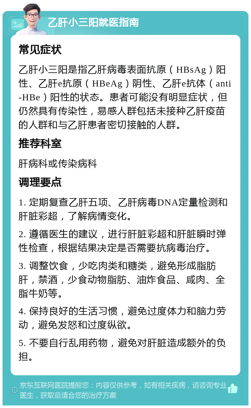 乙肝小三阳就医指南 常见症状 乙肝小三阳是指乙肝病毒表面抗原（HBsAg）阳性、乙肝e抗原（HBeAg）阴性、乙肝e抗体（anti-HBe）阳性的状态。患者可能没有明显症状，但仍然具有传染性，易感人群包括未接种乙肝疫苗的人群和与乙肝患者密切接触的人群。 推荐科室 肝病科或传染病科 调理要点 1. 定期复查乙肝五项、乙肝病毒DNA定量检测和肝脏彩超，了解病情变化。 2. 遵循医生的建议，进行肝脏彩超和肝脏瞬时弹性检查，根据结果决定是否需要抗病毒治疗。 3. 调整饮食，少吃肉类和糖类，避免形成脂肪肝，禁酒，少食动物脂肪、油炸食品、咸肉、全脂牛奶等。 4. 保持良好的生活习惯，避免过度体力和脑力劳动，避免发怒和过度纵欲。 5. 不要自行乱用药物，避免对肝脏造成额外的负担。