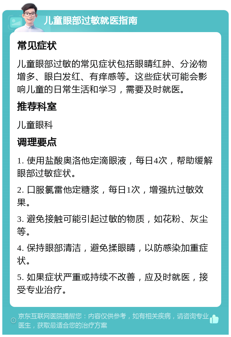 儿童眼部过敏就医指南 常见症状 儿童眼部过敏的常见症状包括眼睛红肿、分泌物增多、眼白发红、有痒感等。这些症状可能会影响儿童的日常生活和学习，需要及时就医。 推荐科室 儿童眼科 调理要点 1. 使用盐酸奥洛他定滴眼液，每日4次，帮助缓解眼部过敏症状。 2. 口服氯雷他定糖浆，每日1次，增强抗过敏效果。 3. 避免接触可能引起过敏的物质，如花粉、灰尘等。 4. 保持眼部清洁，避免揉眼睛，以防感染加重症状。 5. 如果症状严重或持续不改善，应及时就医，接受专业治疗。