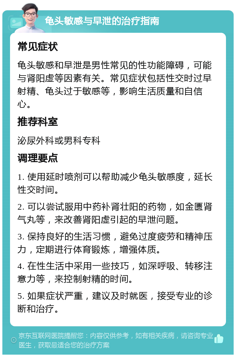 龟头敏感与早泄的治疗指南 常见症状 龟头敏感和早泄是男性常见的性功能障碍，可能与肾阳虚等因素有关。常见症状包括性交时过早射精、龟头过于敏感等，影响生活质量和自信心。 推荐科室 泌尿外科或男科专科 调理要点 1. 使用延时喷剂可以帮助减少龟头敏感度，延长性交时间。 2. 可以尝试服用中药补肾壮阳的药物，如金匮肾气丸等，来改善肾阳虚引起的早泄问题。 3. 保持良好的生活习惯，避免过度疲劳和精神压力，定期进行体育锻炼，增强体质。 4. 在性生活中采用一些技巧，如深呼吸、转移注意力等，来控制射精的时间。 5. 如果症状严重，建议及时就医，接受专业的诊断和治疗。