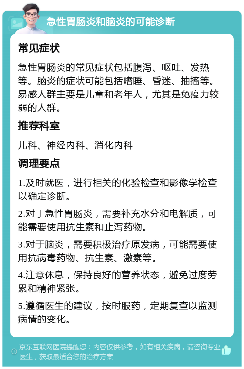 急性胃肠炎和脑炎的可能诊断 常见症状 急性胃肠炎的常见症状包括腹泻、呕吐、发热等。脑炎的症状可能包括嗜睡、昏迷、抽搐等。易感人群主要是儿童和老年人，尤其是免疫力较弱的人群。 推荐科室 儿科、神经内科、消化内科 调理要点 1.及时就医，进行相关的化验检查和影像学检查以确定诊断。 2.对于急性胃肠炎，需要补充水分和电解质，可能需要使用抗生素和止泻药物。 3.对于脑炎，需要积极治疗原发病，可能需要使用抗病毒药物、抗生素、激素等。 4.注意休息，保持良好的营养状态，避免过度劳累和精神紧张。 5.遵循医生的建议，按时服药，定期复查以监测病情的变化。