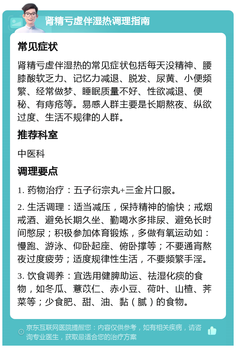 肾精亏虚伴湿热调理指南 常见症状 肾精亏虚伴湿热的常见症状包括每天没精神、腰膝酸软乏力、记忆力减退、脱发、尿黄、小便频繁、经常做梦、睡眠质量不好、性欲减退、便秘、有痔疮等。易感人群主要是长期熬夜、纵欲过度、生活不规律的人群。 推荐科室 中医科 调理要点 1. 药物治疗：五子衍宗丸+三金片口服。 2. 生活调理：适当减压，保持精神的愉快；戒烟戒酒、避免长期久坐、勤喝水多排尿、避免长时间憋尿；积极参加体育锻炼，多做有氧运动如：慢跑、游泳、仰卧起座、俯卧撑等；不要通宵熬夜过度疲劳；适度规律性生活，不要频繁手淫。 3. 饮食调养：宜选用健脾助运、祛湿化痰的食物，如冬瓜、薏苡仁、赤小豆、荷叶、山楂、荠菜等；少食肥、甜、油、黏（腻）的食物。