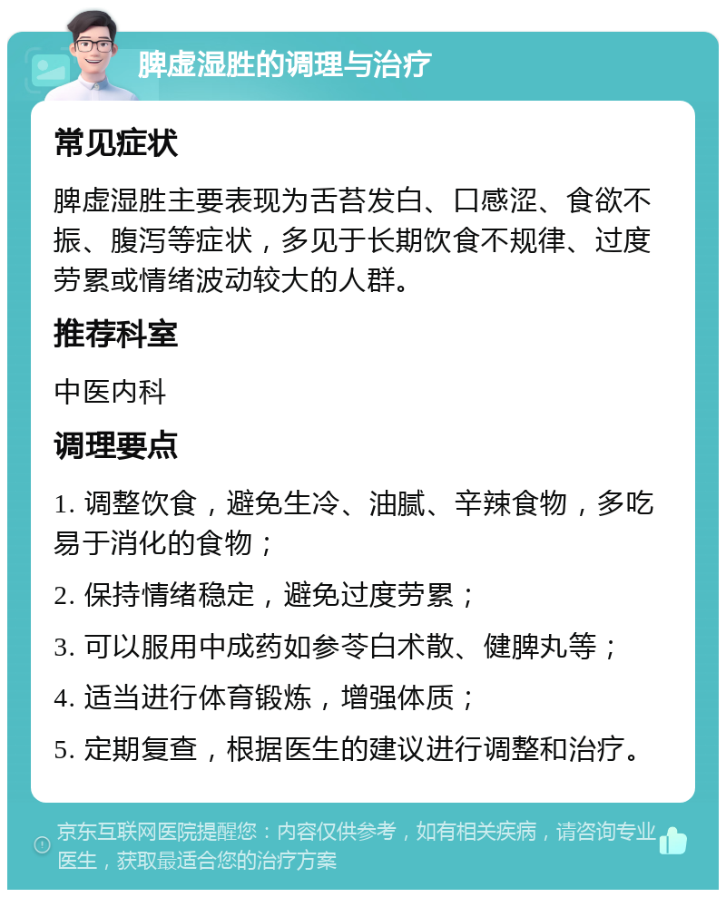 脾虚湿胜的调理与治疗 常见症状 脾虚湿胜主要表现为舌苔发白、口感涩、食欲不振、腹泻等症状，多见于长期饮食不规律、过度劳累或情绪波动较大的人群。 推荐科室 中医内科 调理要点 1. 调整饮食，避免生冷、油腻、辛辣食物，多吃易于消化的食物； 2. 保持情绪稳定，避免过度劳累； 3. 可以服用中成药如参苓白术散、健脾丸等； 4. 适当进行体育锻炼，增强体质； 5. 定期复查，根据医生的建议进行调整和治疗。