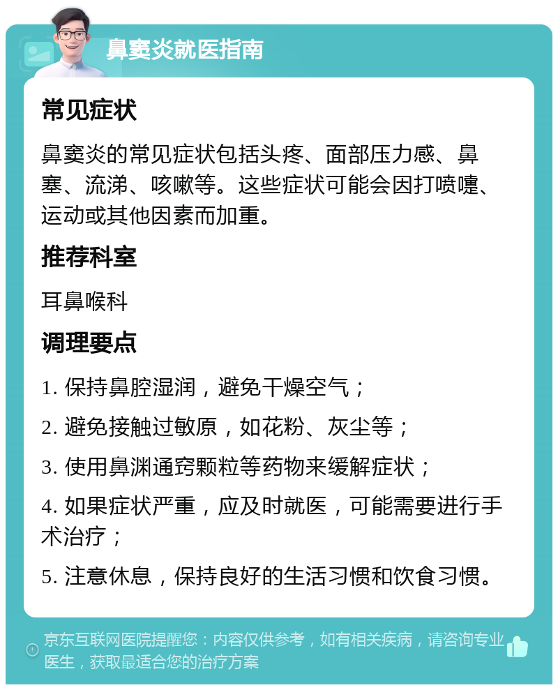 鼻窦炎就医指南 常见症状 鼻窦炎的常见症状包括头疼、面部压力感、鼻塞、流涕、咳嗽等。这些症状可能会因打喷嚏、运动或其他因素而加重。 推荐科室 耳鼻喉科 调理要点 1. 保持鼻腔湿润，避免干燥空气； 2. 避免接触过敏原，如花粉、灰尘等； 3. 使用鼻渊通窍颗粒等药物来缓解症状； 4. 如果症状严重，应及时就医，可能需要进行手术治疗； 5. 注意休息，保持良好的生活习惯和饮食习惯。