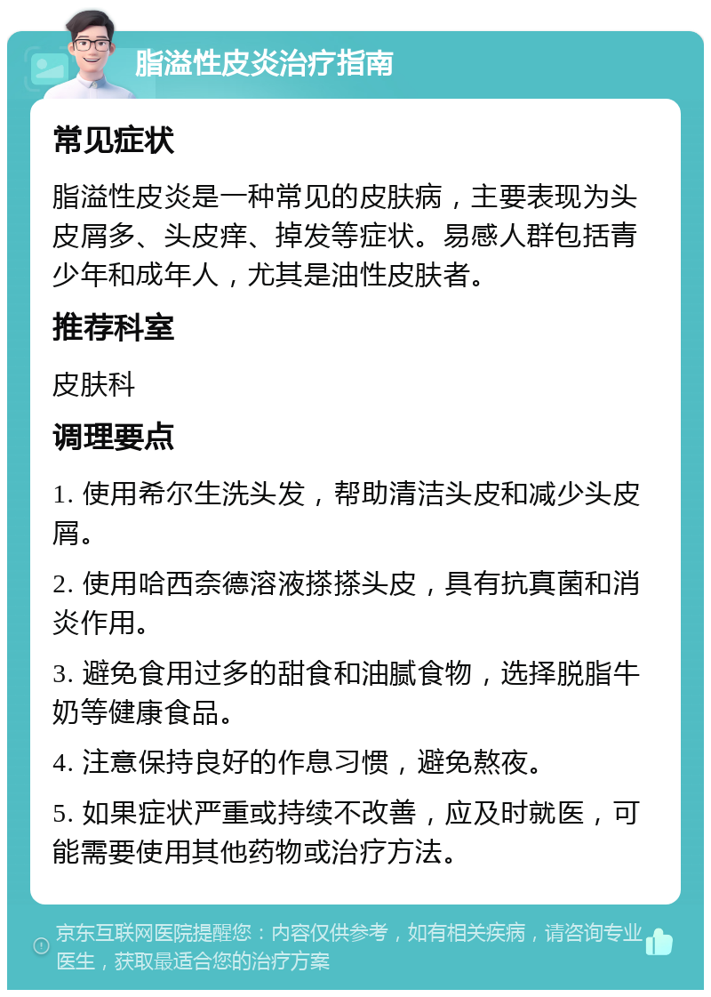 脂溢性皮炎治疗指南 常见症状 脂溢性皮炎是一种常见的皮肤病，主要表现为头皮屑多、头皮痒、掉发等症状。易感人群包括青少年和成年人，尤其是油性皮肤者。 推荐科室 皮肤科 调理要点 1. 使用希尔生洗头发，帮助清洁头皮和减少头皮屑。 2. 使用哈西奈德溶液搽搽头皮，具有抗真菌和消炎作用。 3. 避免食用过多的甜食和油腻食物，选择脱脂牛奶等健康食品。 4. 注意保持良好的作息习惯，避免熬夜。 5. 如果症状严重或持续不改善，应及时就医，可能需要使用其他药物或治疗方法。