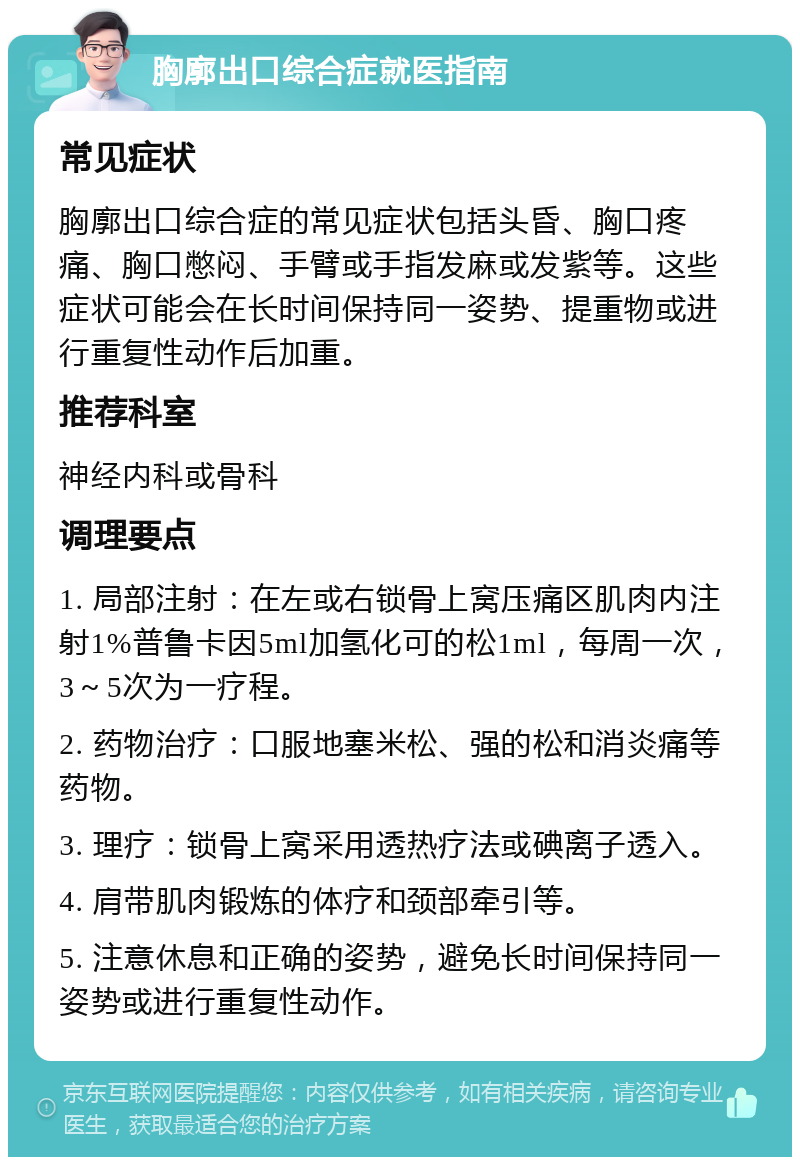 胸廓出口综合症就医指南 常见症状 胸廓出口综合症的常见症状包括头昏、胸口疼痛、胸口憋闷、手臂或手指发麻或发紫等。这些症状可能会在长时间保持同一姿势、提重物或进行重复性动作后加重。 推荐科室 神经内科或骨科 调理要点 1. 局部注射：在左或右锁骨上窝压痛区肌肉内注射1%普鲁卡因5ml加氢化可的松1ml，每周一次，3～5次为一疗程。 2. 药物治疗：口服地塞米松、强的松和消炎痛等药物。 3. 理疗：锁骨上窝采用透热疗法或碘离子透入。 4. 肩带肌肉锻炼的体疗和颈部牵引等。 5. 注意休息和正确的姿势，避免长时间保持同一姿势或进行重复性动作。