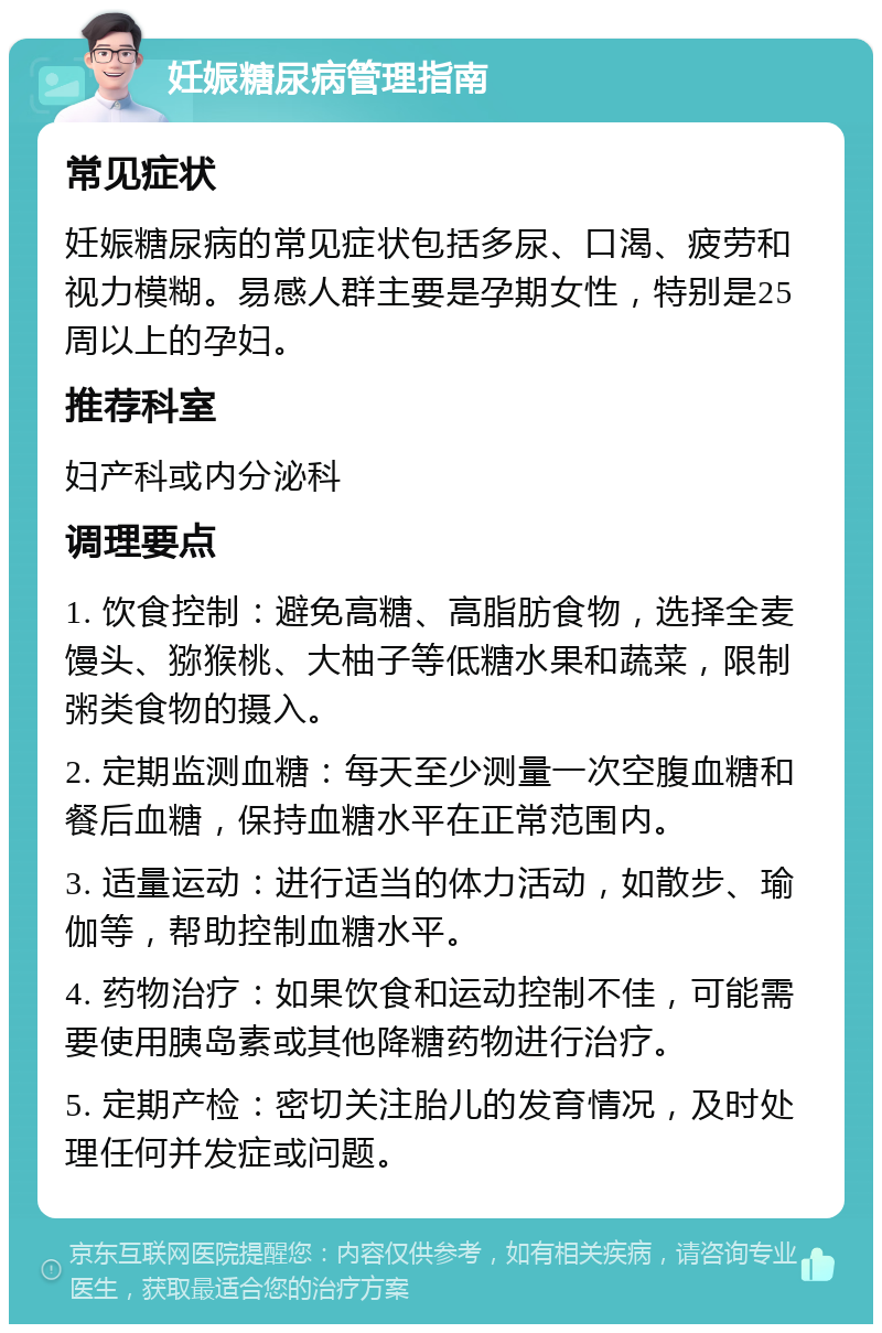 妊娠糖尿病管理指南 常见症状 妊娠糖尿病的常见症状包括多尿、口渴、疲劳和视力模糊。易感人群主要是孕期女性，特别是25周以上的孕妇。 推荐科室 妇产科或内分泌科 调理要点 1. 饮食控制：避免高糖、高脂肪食物，选择全麦馒头、猕猴桃、大柚子等低糖水果和蔬菜，限制粥类食物的摄入。 2. 定期监测血糖：每天至少测量一次空腹血糖和餐后血糖，保持血糖水平在正常范围内。 3. 适量运动：进行适当的体力活动，如散步、瑜伽等，帮助控制血糖水平。 4. 药物治疗：如果饮食和运动控制不佳，可能需要使用胰岛素或其他降糖药物进行治疗。 5. 定期产检：密切关注胎儿的发育情况，及时处理任何并发症或问题。