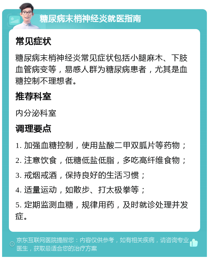 糖尿病末梢神经炎就医指南 常见症状 糖尿病末梢神经炎常见症状包括小腿麻木、下肢血管病变等，易感人群为糖尿病患者，尤其是血糖控制不理想者。 推荐科室 内分泌科室 调理要点 1. 加强血糖控制，使用盐酸二甲双胍片等药物； 2. 注意饮食，低糖低盐低脂，多吃高纤维食物； 3. 戒烟戒酒，保持良好的生活习惯； 4. 适量运动，如散步、打太极拳等； 5. 定期监测血糖，规律用药，及时就诊处理并发症。